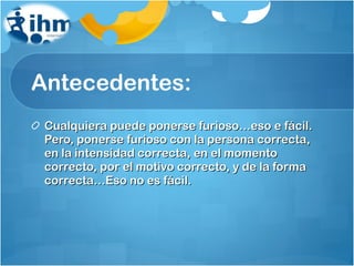 Antecedentes: Cualquiera puede ponerse furioso…eso e fácil. Pero, ponerse furioso con la persona correcta, en la intensidad correcta, en el momento correcto, por el motivo correcto, y de la forma correcta…Eso no es fácil. 