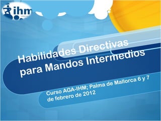 Habilidades Directivas para Mandos Intermedios Curso AGA-IHM; Palma de Mallorca 6 y 7 de febrero de 2012 