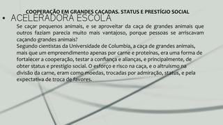 •  ACELERADORA ESCOLA
Se	
   caçar	
   pequenos	
   animais,	
   e	
   se	
   aproveitar	
   da	
   caça	
   de	
   grandes	
   animais	
   que	
  
outros	
   faziam	
   parecia	
   muito	
   mais	
   vantajoso,	
   porque	
   pessoas	
   se	
   arriscavam	
  
caçando	
  grandes	
  animais?	
  	
  
Segundo	
  cientistas	
  da	
  Universidade	
  de	
  Columbia,	
  a	
  caça	
  de	
  grandes	
  animais,	
  
mais	
  que	
  um	
  empreendimento	
  apenas	
  por	
  carne	
  e	
  proteínas,	
  era	
  uma	
  forma	
  de	
  
fortalecer	
  a	
  cooperação,	
  testar	
  a	
  conﬁança	
  e	
  alianças,	
  e	
  principalmente,	
  de	
  
obter	
  status	
  e	
  prestígio	
  social.	
  O	
  esforço	
  e	
  risco	
  na	
  caça,	
  e	
  o	
  altruísmo	
  na	
  
divisão	
  da	
  carne,	
  eram	
  como	
  moedas,	
  trocadas	
  por	
  admiração,	
  status,	
  e	
  pela	
  
expectativa	
  de	
  troca	
  de	
  favores.	
  	
  
COOPERAÇÃO	
  EM	
  GRANDES	
  CAÇADAS.	
  STATUS	
  E	
  PRESTÍGIO	
  SOCIAL	
  
 