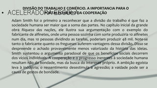 •  ACELERADORA ESCOLA
Adam	
   Smith	
   foi	
   o	
   primeiro	
   a	
   reconhecer	
   que	
   a	
   divisão	
   do	
   trabalho	
   é	
   que	
   faz	
   a	
  
sociedade	
  humana	
  ser	
  maior	
  que	
  a	
  soma	
  das	
  partes.	
  No	
  capítulo	
  inicial	
  da	
  grande	
  
obra	
   Riqueza	
   das	
   nações,	
   ele	
   ilustra	
   sua	
   argumentação	
   com	
   o	
   exemplo	
   do	
  
fabricante	
  de	
  alﬁnetes,	
  onde	
  uma	
  pessoa	
  sozinha	
  com	
  sorte	
  produziria	
  10	
  alﬁnetes	
  
num	
  dia,	
  mas	
  10	
  pessoas	
  dividindo	
  as	
  tarefas,	
  poderiam	
  produzir	
  48	
  mil.	
  Note-­‐se	
  
tanto	
  o	
  fabricante	
  quanto	
  os	
  fregueses	
  auferem	
  vantagens	
  dessa	
  divisão.	
  Disso	
  se	
  
despreende	
   o	
   achado	
   provavelmente	
   menos	
   valorizado	
   da	
   história	
   das	
   ideias.	
  
Smith	
  sustentou	
  o	
  argumento	
  paradoxal	
  de	
  que	
  os	
  benefícios	
  sociais	
  decorrem	
  
dos	
  vícios	
  individuais.	
  A	
  cooperação	
  e	
  o	
  progresso	
  inerentes	
  à	
  sociedade	
  humana	
  
resultam	
  não	
  da	
  bondade,	
  mas	
  da	
  busca	
  do	
  interesse	
  próprio.	
  A	
  ambição	
  egoísta	
  
leva	
   à	
   indústria;	
   o	
   ressentimento	
   desestimula	
   a	
   agressão;	
   a	
   vaidade	
   pode	
   ser	
   a	
  
causa	
  de	
  gestos	
  de	
  bondade.	
  	
  
DIVISÃO	
  DO	
  TRABALHO	
  E	
  COMÉRCIO.	
  A	
  IMPORTANCIA	
  PARA	
  O	
  
FORTALECIMENTO	
  DA	
  COOPERAÇÃO	
  
 
