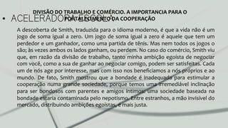 •  ACELERADORA ESCOLA
A	
  descoberta	
  de	
  Smith,	
  traduzida	
  para	
  o	
  idioma	
  moderno,	
  é	
  que	
  a	
  vida	
  não	
  é	
  um	
  
jogo	
  de	
  soma	
  igual	
  a	
  zero.	
  Um	
  jogo	
  de	
  soma	
  igual	
  a	
  zero	
  é	
  aquele	
  que	
  tem	
  um	
  
perdedor	
  e	
  um	
  ganhador,	
  como	
  uma	
  partida	
  de	
  tênis.	
  Mas	
  nem	
  todos	
  os	
  jogos	
  o	
  
são;	
  às	
  vezes	
  ambos	
  os	
  lados	
  ganham,	
  ou	
  perdem.	
  No	
  caso	
  do	
  comércio,	
  Smith	
  viu	
  
que,	
  em	
  razão	
  da	
  divisão	
  de	
  trabalho,	
  tanto	
  minha	
  ambição	
  egoísta	
  de	
  negociar	
  
com	
  você,	
  como	
  a	
  sua	
  de	
  ganhar	
  ao	
  negociar	
  comigo,	
  podem	
  ser	
  satisfeitas.	
  Cada	
  
um	
  de	
  nós	
  age	
  por	
  interesse,	
  mas	
  com	
  isso	
  nos	
  beneﬁciamos	
  a	
  nós	
  próprios	
  e	
  ao	
  
mundo.	
   De	
   fato,	
   Smith	
   mostrou	
   que	
   a	
   bondade	
   é	
   inadequada	
   para	
   estimular	
   a	
  
cooperação	
  numa	
  grande	
  sociedade,	
  porque	
  temos	
  uma	
  irremediável	
  inclinação	
  
para	
   ser	
   bondosos	
   com	
   parentes	
   e	
   amigos	
   íntimos:	
   uma	
   sociedade	
   baseada	
   na	
  
bondade	
  estaria	
  contaminada	
  pelo	
  nepotismo.	
  Entre	
  estranhos,	
  a	
  mão	
  invisível	
  do	
  
mercado,	
  distribuindo	
  ambições	
  egoístas,	
  é	
  mais	
  justa.	
  
DIVISÃO	
  DO	
  TRABALHO	
  E	
  COMÉRCIO.	
  A	
  IMPORTANCIA	
  PARA	
  O	
  
FORTALECIMENTO	
  DA	
  COOPERAÇÃO	
  
 