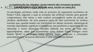 •  ACELERADORA ESCOLA
Os	
   psicólogos,	
   portanto,	
   estão	
   indo	
   ao	
   encontro	
   do	
   argumento	
   econômico	
   de	
  
Robert	
   Frank,	
   segundo	
   o	
   qual	
   as	
   emoções	
   são	
   artifícios	
   mentais	
   para	
   garantir	
  
compromissos.	
   Mas	
   talvez	
   a	
   mais	
   notável	
   convergência	
   venha	
   do	
   estudo	
   de	
  
cérebros	
   daniﬁcados.	
   Há	
   uma	
   pequena	
   parte	
   do	
   lobo	
   pré-­‐frontal	
   do	
   cérebro	
  
humano	
  que,	
  quando	
  lesado	
  nos	
  transforma	
  em	
  idiotas	
  racionais.	
  Mantemos	
  as	
  
mesmas	
  capacidades	
  cognitivas	
  e	
  inteligência,	
  mas	
  perdemos	
  a	
  capacidade	
  de	
  nos	
  
relacionar	
   e	
   tomar	
   decisções.	
   Damásio	
   defende	
   seu	
   ponto	
   de	
   vista	
   sem,	
  
aparentemente,	
   saber	
   que	
   economistas	
   como	
   Robert	
   Frank,	
   biólogos	
   como	
  
Robert	
   Trivers	
   e	
   psicólogos	
   como	
   Jerome	
   Kagan	
   chegaram	
   a	
   conclusões	
  
parecidas,	
  a	
  partir	
  de	
  provas	
  diferentes.	
  É	
  uma	
  coincidência	
  notável	
  	
  
A	
  COOPERAÇÃO	
  NO	
  CÉREBRO.	
  QUAIS	
  PARTES	
  SÃO	
  ATIVADAS	
  QUANDO	
  
COOPERAMOS	
  ?	
  O	
  QUE	
  IMPORTA	
  MAIS,	
  RAZÃO	
  OU	
  EMOÇÃO?	
  
 