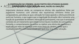 •  ACELERADORA ESCOLA
Importante	
   destacar	
   ainda,	
   ao	
   comparar-­‐se	
   ofertas	
   não	
   equitativas	
   feitas	
   por	
  
jogadores	
   humanos	
   com	
   ofertas	
   não	
   equitativas	
   similares	
   feitas	
   por	
  
computadores,	
  percebeu-­‐se	
  que	
  a	
  ativação	
  foi	
  maior	
  quando	
  a	
  oferta	
  provinha	
  de	
  
outro	
  ser	
  humano,	
  o	
  que	
  sugere	
  que	
  a	
  magnitude	
  da	
  ativação	
  não	
  é	
  somente	
  uma	
  
função	
  da	
  quantidade	
  de	
  dinheiro	
  oferecida	
  ao	
  participante,	
  mas	
  que	
  é	
  sensível	
  ao	
  
contexto	
  de	
  um	
  tratamento	
  (percebido	
  como)	
  injusto	
  recebido	
  de	
  outra	
  pessoa.	
  
Portanto,	
  o	
  comportamento	
  de	
  aceitar	
  ou	
  rejeitar	
  uma	
  oferta	
  não	
  equitativa	
  é	
  
explicado	
  por	
  meio	
  da	
  interação	
  entre	
  duas	
  áreas	
  do	
  cérebro,	
  sendo	
  que	
  o	
  
resultado	
  especíﬁco	
  será	
  determinado	
  por	
  qual	
  área	
  tiver	
  maior	
  ativação.	
  
A	
  COOPERAÇÃO	
  NO	
  CÉREBRO.	
  QUAIS	
  PARTES	
  SÃO	
  ATIVADAS	
  QUANDO	
  
COOPERAMOS	
  ?	
  O	
  QUE	
  IMPORTA	
  MAIS,	
  RAZÃO	
  OU	
  EMOÇÃO?	
  
 