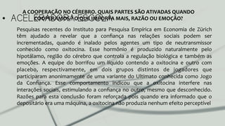 •  ACELERADORA ESCOLA
Pesquisas	
   recentes	
   do	
   Instituto	
   para	
   Pesquisa	
   Empírica	
   em	
   Economia	
   de	
   Zürich	
  
têm	
   ajudado	
   a	
   revelar	
   que	
   a	
   conﬁança	
   nas	
   relações	
   sociais	
   podem	
   ser	
  
incrementadas,	
   quando	
   é	
   inalado	
   pelos	
   agentes	
   um	
   tipo	
   de	
   neutransmissor	
  
conhecido	
   como	
   oxitocina.	
   Esse	
   hormônio	
   é	
   produzido	
   naturalmente	
   pelo	
  
hipotálamo,	
  região	
  do	
  cérebro	
  que	
  controla	
  a	
  regulação	
  biológica	
  e	
  também	
  as	
  
emoções.	
   A	
   equipe	
   do	
   borrifou	
   um	
   líquido	
   contendo	
   a	
   oxitocina	
   e	
   outro	
   com	
  
placebo,	
   respectivamente,	
   em	
   dois	
   grupos	
   distintos	
   de	
   jogadores	
   que	
  
participaram	
  anonimamente	
  de	
  uma	
  variante	
  do	
  Ultimato	
  conhecida	
  como	
  Jogo	
  
da	
   Conﬁança.	
   Esse	
   comportamento	
   indicou	
   que	
   a	
   oxitocina	
   interfere	
   nas	
  
interações	
  sociais,	
  estimulando	
  a	
  conﬁança	
  no	
  outro,	
  mesmo	
  que	
  desconhecido.	
  
Razões	
   para	
   esta	
   conclusão	
   foram	
   reforçada	
   pois	
   quando	
   era	
   informado	
   que	
   o	
  
depositário	
  era	
  uma	
  máquina,	
  a	
  oxitocina	
  não	
  produzia	
  nenhum	
  efeito	
  perceptível	
  	
  
A	
  COOPERAÇÃO	
  NO	
  CÉREBRO.	
  QUAIS	
  PARTES	
  SÃO	
  ATIVADAS	
  QUANDO	
  
COOPERAMOS	
  ?	
  O	
  QUE	
  IMPORTA	
  MAIS,	
  RAZÃO	
  OU	
  EMOÇÃO?	
  
 