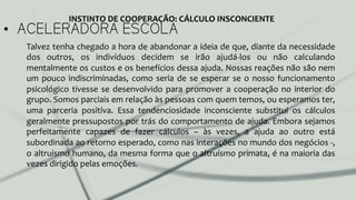 •  ACELERADORA ESCOLA
Talvez	
  tenha	
  chegado	
  a	
  hora	
  de	
  abandonar	
  a	
  ideia	
  de	
  que,	
  diante	
  da	
  necessidade	
  
dos	
   outros,	
   os	
   indivíduos	
   decidem	
   se	
   irão	
   ajudá-­‐los	
   ou	
   não	
   calculando	
  
mentalmente	
  os	
  custos	
  e	
  os	
  benefícios	
  dessa	
  ajuda.	
  Nossas	
  reações	
  não	
  são	
  nem	
  
um	
  pouco	
  indiscriminadas,	
  como	
  seria	
  de	
  se	
  esperar	
  se	
  o	
  nosso	
  funcionamento	
  
psicológico	
  tivesse	
  se	
  desenvolvido	
  para	
  promover	
  a	
  cooperação	
  no	
  interior	
  do	
  
grupo.	
  Somos	
  parciais	
  em	
  relação	
  às	
  pessoas	
  com	
  quem	
  temos,	
  ou	
  esperamos	
  ter,	
  
uma	
   parceria	
   positiva.	
   Essa	
   tendenciosidade	
   inconsciente	
   substitui	
   os	
   cálculos	
  
geralmente	
  pressupostos	
  por	
  trás	
  do	
  comportamento	
  de	
  ajuda.	
  Embora	
  sejamos	
  
perfeitamente	
   capazes	
   de	
   fazer	
   cálculos	
   –	
   às	
   vezes,	
   a	
   ajuda	
   ao	
   outro	
   está	
  
subordinada	
  ao	
  retorno	
  esperado,	
  como	
  nas	
  interações	
  no	
  mundo	
  dos	
  negócios	
  -­‐,	
  
o	
  altruísmo	
  humano,	
  da	
  mesma	
  forma	
  que	
  o	
  altruísmo	
  primata,	
  é	
  na	
  maioria	
  das	
  
vezes	
  dirigido	
  pelas	
  emoções.	
  
INSTINTO	
  DE	
  COOPERAÇÃO:	
  CÁLCULO	
  INSCONCIENTE	
  
 