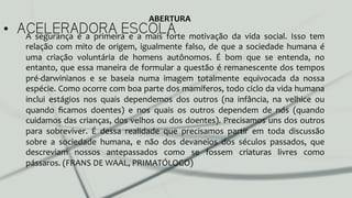 •  ACELERADORA ESCOLAA	
   segurança	
   é	
   a	
   primeira	
   e	
   a	
   mais	
   forte	
   motivação	
   da	
   vida	
   social.	
   Isso	
   tem	
  
relação	
  com	
  mito	
  de	
  origem,	
  igualmente	
  falso,	
  de	
  que	
  a	
  sociedade	
  humana	
  é	
  
uma	
   criação	
   voluntária	
   de	
   homens	
   autônomos.	
   É	
   bom	
   que	
   se	
   entenda,	
   no	
  
entanto,	
  que	
  essa	
  maneira	
  de	
  formular	
  a	
  questão	
  é	
  remanescente	
  dos	
  tempos	
  
pré-­‐darwinianos	
   e	
   se	
   baseia	
   numa	
   imagem	
   totalmente	
   equivocada	
   da	
   nossa	
  
espécie.	
  Como	
  ocorre	
  com	
  boa	
  parte	
  dos	
  mamíferos,	
  todo	
  ciclo	
  da	
  vida	
  humana	
  
inclui	
   estágios	
   nos	
   quais	
   dependemos	
   dos	
   outros	
   (na	
   infância,	
   na	
   velhice	
   ou	
  
quando	
   ﬁcamos	
   doentes)	
   e	
   nos	
   quais	
   os	
   outros	
   dependem	
   de	
   nós	
   (quando	
  
cuidamos	
  das	
  crianças,	
  dos	
  velhos	
  ou	
  dos	
  doentes).	
  Precisamos	
  uns	
  dos	
  outros	
  
para	
   sobreviver.	
   É	
   dessa	
   realidade	
   que	
   precisamos	
   partir	
   em	
   toda	
   discussão	
  
sobre	
   a	
   sociedade	
   humana,	
   e	
   não	
   dos	
   devaneios	
   dos	
   séculos	
   passados,	
   que	
  
descreviam	
   nossos	
   antepassados	
   como	
   se	
   fossem	
   criaturas	
   livres	
   como	
  
pássaros.	
  (FRANS	
  DE	
  WAAL,	
  PRIMATÓLOGO)	
  	
  
ABERTURA	
  
 