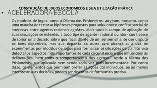 •  ACELERADORA ESCOLA
Os	
  modelos	
  de	
  jogos,	
  como	
  o	
  Dilema	
  dos	
  Prisioneiros,	
  surgiram,	
  portanto,	
  como	
  
uma	
  maneira	
  de	
  testar	
  as	
  hipóteses	
  propostas	
  para	
  solucionar	
  o	
  conﬂito	
  parcial	
  de	
  
interesses	
  entre	
  agentes	
  racionais	
  egoístas.	
  Mais	
  tarde	
  o	
  campo	
  de	
  aplicação	
  de	
  
suas	
  simulações	
  se	
  estendeu	
  a	
  todo	
  tipo	
  de	
  agente	
  -­‐	
  racional	
  ou	
  não	
  -­‐	
  que	
  tivesse	
  
de	
  tomar	
  uma	
  decisão	
  sobre	
  que	
  fazer	
  diante	
  de	
  um	
  ser	
  semelhante	
  que	
  disputa	
  
os	
   bens	
   disponíveis,	
   mas	
   que	
   depende	
   do	
   outro	
   para	
   alcançá-­‐lo.	
   O	
   uso	
   de	
  
experimentos	
  por	
  modelos	
  de	
  jogos	
  para	
  formalizar	
  as	
  situações	
  de	
  conﬂito	
  visa	
  
detectar	
  os	
  aspectos	
  mais	
  importantes	
  de	
  cada	
  circunstância	
  e	
  que	
  inﬂuenciam	
  as	
  
deliberações,	
   bem	
   como	
   o	
   comportamento	
   dos	
   agentes.	
   Desde	
   o	
   Dilema	
   dos	
  
Prisioneiros,	
   sua	
   aplicação	
   vem	
   sendo	
   cada	
   vez	
   mais	
   incrementada.	
   Por	
   conta	
  
disso,	
  os	
  elementos	
  que	
  permitem	
  prever	
  as	
  ações	
  dos	
  indivíduos,	
  ou	
  ao	
  menos	
  
interpretar	
  suas	
  decisões,	
  podem	
  ser	
  descritos	
  de	
  forma	
  mais	
  precisa.	
  	
  
CONSTRUÇÃO	
  DE	
  JOGOS	
  ECONOMICOS	
  E	
  SUA	
  UTILIZAÇÃO	
  PRÁTICA	
  
 