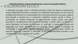 •  ACELERADORA ESCOLA
A	
  utilização	
  de	
  jogos	
  como	
  o	
  Ultimato	
  permite	
  avaliar	
  até	
  onde	
  os	
  sentimentos	
  
morais,	
  adquiridos	
  durante	
  a	
  evolução,	
  se	
  manifestam	
  de	
  acordo	
  com	
  uma	
  lista	
  de	
  
preferências	
  internas	
  e	
  a	
  compreensão	
  dos	
  contextos	
  externos	
  nos	
  quais	
  o	
  agente	
  
deve	
   decidir	
   a	
   maneira	
   de	
   se	
   comportar	
   conforme	
   normas	
   sociais	
   e	
   éticas.	
   A	
  
construção	
   do	
   modelo	
   adequado	
   de	
   jogo	
   permite,	
   então,	
   avaliar	
   com	
   maior	
  
precisão	
   os	
   componentes	
   relevantes	
   de	
   interação.	
   A	
   partir	
   disso,	
   as	
   decisões	
   a	
  
serem	
   adotadas	
   no	
   intuito	
   de	
   fomentar	
   ou	
   restringir	
   a	
   cooperação	
   podem	
   ser	
  
sugeridas	
   com	
   maior	
   probabilidade	
   de	
   correção.	
   Desse	
   modo,	
   o	
   emprego	
   de	
  
simulações	
   e	
   jogos	
   entre	
   agentes	
   humanos	
   ajuda	
   a	
   compreender	
   melhor	
   os	
  
aspectos	
   sutis	
   que	
   subjazem	
   à	
   interação.	
   ia	
   do	
   comportamento	
   humano	
   e	
   seu	
  
complexo	
  processo	
  cognitivo	
  de	
  escolha.	
  
	
  
CONSTRUÇÃO	
  DE	
  JOGOS	
  ECONOMICOS	
  E	
  SUA	
  UTILIZAÇÃO	
  PRÁTICA	
  
 