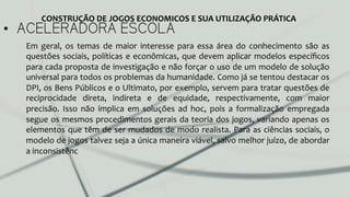 •  ACELERADORA ESCOLA
Em	
   geral,	
   os	
   temas	
   de	
   maior	
   interesse	
   para	
   essa	
   área	
   do	
   conhecimento	
   são	
   as	
  
questões	
  sociais,	
  políticas	
  e	
  econômicas,	
  que	
  devem	
  aplicar	
  modelos	
  especíﬁcos	
  
para	
  cada	
  proposta	
  de	
  investigação	
  e	
  não	
  forçar	
  o	
  uso	
  de	
  um	
  modelo	
  de	
  solução	
  
universal	
  para	
  todos	
  os	
  problemas	
  da	
  humanidade.	
  Como	
  já	
  se	
  tentou	
  destacar	
  os	
  
DPI,	
  os	
  Bens	
  Públicos	
  e	
  o	
  Ultimato,	
  por	
  exemplo,	
  servem	
  para	
  tratar	
  questões	
  de	
  
reciprocidade	
   direta,	
   indireta	
   e	
   de	
   equidade,	
   respectivamente,	
   com	
   maior	
  
precisão.	
   Isso	
   não	
   implica	
   em	
   soluções	
   ad	
   hoc,	
   pois	
   a	
   formalização	
   empregada	
  
segue	
  os	
  mesmos	
  procedimentos	
  gerais	
  da	
  teoria	
  dos	
  jogos,	
  variando	
  apenas	
  os	
  
elementos	
  que	
  têm	
  de	
  ser	
  mudados	
  de	
  modo	
  realista.	
  Para	
  as	
  ciências	
  sociais,	
  o	
  
modelo	
  de	
  jogos	
  talvez	
  seja	
  a	
  única	
  maneira	
  viável,	
  salvo	
  melhor	
  juízo,	
  de	
  abordar	
  
a	
  inconsistênc	
  
CONSTRUÇÃO	
  DE	
  JOGOS	
  ECONOMICOS	
  E	
  SUA	
  UTILIZAÇÃO	
  PRÁTICA	
  
 