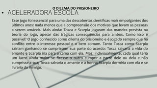 •  ACELERADORA ESCOLA
Esse	
  jogo	
  foi	
  essencial	
  para	
  uma	
  das	
  descobertas	
  cientíﬁcas	
  mais	
  empolgantes	
  dos	
  
últimos	
  anos:	
  nada	
  menos	
  que	
  a	
  compreensão	
  dos	
  motivos	
  que	
  levam	
  as	
  pessoas	
  
a	
   serem	
   amáveis.	
   Mais	
   ainda:	
   Tosca	
   e	
   Scarpia	
   jogaram	
   das	
   maneira	
   prevista	
   na	
  
teoria	
   do	
   jogo,	
   apesar	
   das	
   trágicas	
   consequências	
   para	
   ambos.	
   Como	
   isso	
   é	
  
possível?	
  O	
  jogo	
  conhecido	
  como	
  dilema	
  do	
  prisioneiro	
  e	
  é	
  jogado	
  sempre	
  que	
  há	
  
conﬂito	
   entre	
   o	
   interesse	
   pessoal	
   e	
   o	
   bem	
   comum.	
   Tanto	
   Tosca	
   como	
   Scarpia	
  
sairiam	
   ganhando	
   se	
   cumprissem	
   sua	
   parte	
   do	
   acordo:	
   Tosca	
   salvaria	
   a	
   vida	
   do	
  
amante	
  e	
  Scarpia	
  iria	
  para	
  a	
  cama	
  com	
  ela.	
  Mas,	
  indivisualmente,	
  cada	
  qual	
  teria	
  
um	
   lucro	
   ainda	
   maior	
   se	
   ﬁzesse	
   o	
   outro	
   cumprir	
   a	
   parte	
   dele	
   ou	
   dela	
   e	
   não	
  
cumprisse	
  a	
  sua;	
  Tosca	
  salvaria	
  o	
  amante	
  e	
  a	
  honra;	
  Scarpia	
  dormiria	
  com	
  ela	
  e	
  se	
  
livraria	
  do	
  inimigo.	
  
	
  	
  
	
  
O	
  DILEMA	
  DO	
  PRISIONEIRO	
  
 