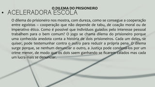 •  ACELERADORA ESCOLA
O	
  dilema	
  do	
  prisioneiro	
  nos	
  mostra,	
  com	
  dureza,	
  como	
  se	
  consegue	
  a	
  cooperação	
  
entre	
  egoístas	
  –	
  cooperação	
  que	
  não	
  depende	
  de	
  tabu,	
  de	
  coação	
  moral	
  ou	
  de	
  
imperativo	
  ético.	
  Como	
  é	
  possível	
  que	
  indivíduos	
  guiados	
  pelo	
  interesse	
  pessoal	
  
trabalhem	
   para	
   o	
   bem	
   comum?	
   O	
   jogo	
   se	
   chama	
   dilema	
   do	
   prisioneiro	
   porque	
  
uma	
  conhecida	
  anedota	
  conta	
  a	
  história	
  de	
  dois	
  prisioneiros.	
  Cada	
  um	
  deles,	
  se	
  
quiser,	
  pode	
  testemunhar	
  contra	
  o	
  outro	
  para	
  reduzir	
  a	
  própria	
  pena.	
  O	
  dilema	
  
surge	
  porque,	
  se	
  nenhum	
  denunciar	
  o	
  outro,	
  a	
  Justiça	
  pode	
  condená-­‐los	
  por	
  um	
  
crime	
  menor,	
  de	
  modo	
  que	
  os	
  dois	
  saem	
  ganhando	
  se	
  ﬁcarem	
  calados	
  mas	
  cada	
  
um	
  lucra	
  mais	
  se	
  denunciar.	
  	
  
O	
  DILEMA	
  DO	
  PRISIONEIRO	
  
 