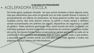 •  ACELERADORA ESCOLA
De	
  modo	
  geral,	
  qualquer	
  situação	
  	
  em	
  que	
  somos	
  tentados	
  a	
  fazer	
  alguma	
  coisa,	
  
mas	
  que	
  saberíamos	
  que	
  seria	
  um	
  grande	
  erro	
  se	
  todo	
  mundo	
  ﬁzesse	
  o	
  mesmo,	
  é	
  
provavelmente	
  um	
  dilema	
  do	
  prisioneiro.	
  Se	
  fosse	
  possível	
  conﬁar	
  que	
  ninguém	
  
roubaria	
   carros,	
   não	
   seria	
   preciso	
   trancar	
   os	
   carros	
   e	
   muito	
   tempo	
   e	
   dinheiro	
  
seriam	
  economizados	
  em	
  prêmios	
  de	
  seguro,	
  dispositivos	
  de	
  segurança	
  e	
  coisas	
  
do	
  gênero.	
  Todos	
  sairíamos	
  ganhando.	
  Mas,	
  neste	
  mundo	
  de	
  tanta	
  conﬁança,	
  um	
  
indivíduo	
  qualquer	
  lucraria	
  muito	
  mais	
  se	
  desistisse	
  do	
  contrato	
  social	
  para	
  roubar	
  
um	
  carro.	
  Da	
  mesma	
  forma,	
  todos	
  os	
  pescadores	
  sairiam	
  ganhando	
  se	
  cada	
  um	
  se	
  
contivesse	
  e	
  não	
  pescasse	
  em	
  excesso,	
  mas	
  se	
  todos	
  pescam	
  tudo	
  o	
  que	
  podem,	
  
o	
  pescador	
  que	
  se	
  contém	
  perde	
  sua	
  cota	
  para	
  outro	
  mais	
  egoísta.	
  E	
  todos	
  nós	
  
pagamos	
  o	
  preço	
  coletivo	
  do	
  individualismo.	
  	
  
O	
  DILEMA	
  DO	
  PRISIONEIRO	
  
 