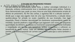 •  ACELERADORA ESCOLAEm	
   um	
   dilema	
   do	
   prisioneiro,	
   como	
   visto,	
   a	
   melhor	
   estratégia	
   individual	
   é	
   a	
  
deserção,	
   embora	
   coletivamente	
   leve	
   a	
   resultados	
   piores	
   para	
   ambos.	
   Todavia,	
  
ﬁcou	
  demonstrado	
  que,	
  pode	
  30	
  anos,	
  tirou-­‐se	
  uma	
  lição	
  inteiramente	
  errada	
  do	
  
dilema	
   do	
   prisioneiro.	
   No	
   ﬁm	
   das	
   contas,	
   o	
   egoísmo	
   não	
   é	
   a	
   atitude	
   racional	
   –	
  
desde	
   que	
   o	
   jogo	
   seja	
   jogado	
   mais	
   de	
   uma	
   vez.	
   Ironicamente,	
   a	
   solução	
   desse	
  
quebra-­‐cabeça	
   foi	
   achada	
   no	
   exato	
   momento	
   de	
   sua	
   invenção,	
   mas	
   logo	
  
esquecida.	
  Flood	
  e	
  Dresher	
  descobriram	
  um	
  fenômeno	
  surpreendente	
  quase	
  de	
  
imediato.	
  Quando	
  pediram	
  a	
  dois	
  colegas	
  que	
  jogassem	
  cem	
  vezes	
  por	
  pequenas	
  
quantidades	
  de	
  dinheiro,	
  as	
  cobaias	
  se	
  mostraram	
  surpreendentemente	
  inclinadas	
  
a	
   cooperação:	
   em	
   60	
   das	
   cem	
   tentativas,	
   ambos	
   cooperaram	
   e	
   colheram	
   os	
  
benefícios	
   da	
   ajuda	
   mútua.	
   Cada	
   um	
   admitiu,	
   em	
   anotações	
   feitas	
   durante	
   a	
  
partida,	
  que	
  estava	
  tentando	
  ser	
  correto	
  com	
  o	
  outro	
  para	
  que	
  o	
  outro	
  também	
  o	
  
fosse.	
  	
  
O	
  DILEMA	
  DO	
  PRISIONEIRO	
  ITERADO	
  
 