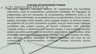 •  ACELERADORA ESCOLANos	
   anos	
   seguintes,	
   houveram	
   dezenas	
   de	
   campeonatos	
   nas	
   faculdades	
  
americanas,	
   onde	
   os	
   competidores	
   cadastravam	
   estratégias	
   em	
   linguagem	
   de	
  
programação,	
   para	
   em	
   simulações	
   de	
   computadores,	
   embaterem	
   entre	
   si,	
   de	
  
forma	
  a	
  serem	
  eliminadas,	
  ou	
  se	
  perpetuarem	
  e	
  se	
  reproduzirem.	
  Como	
  era	
  de	
  se	
  
esperar,	
  estratégias	
  muito	
  simples,	
  como	
  cooperar	
  sempre,	
  ou	
  desertar	
  sempre,	
  
até	
  poderiam	
  ter	
  um	
  bom	
  crescimento	
  no	
  início,	
  mas	
  por	
  serem	
  muito	
  ingênuas,	
  
sucumbiam	
   pelo	
   próprio	
   sucesso,	
   ao	
   ﬁcarem	
   vulneráveis.	
   Uma	
   estratégia	
  
cooperar	
  sempre,	
  é	
  vulnerável	
  a	
  uma	
  desertar	
  sempre,	
  e	
  uma	
  estratégia	
  desertar	
  
sempre,	
  sucumbe	
  quando	
  deixa	
  de	
  encontrar	
  cooperadores.	
  Sabendo	
  disso,	
  várias	
  
estratégias	
   altamente	
   complexas	
   foram	
   inscritas,	
   mas	
   para	
   surpresa	
   de	
   todos,	
  
uma	
   das	
   mais	
   simples	
   estratégias	
   se	
   sagrou	
   vencedora,	
   em	
   cinco	
   de	
   seis	
  
competições,	
   e	
   posteriormente,	
   continuou	
   sempre	
   vencendo	
   provas	
  
semelhantes.	
  	
  
O	
  DILEMA	
  DO	
  PRISIONEIRO	
  ITERADO	
  
 