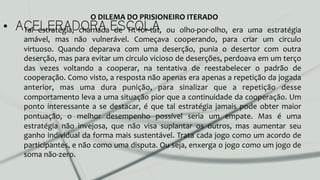 •  ACELERADORA ESCOLATal	
   estratégia,	
   chamada	
   de	
   Tit-­‐for-­‐tat,	
   ou	
   olho-­‐por-­‐olho,	
   era	
   uma	
   estratégia	
  
amável,	
   mas	
   não	
   vulnerável.	
   Começava	
   cooperando,	
   para	
   criar	
   um	
   circulo	
  
virtuoso.	
   Quando	
   deparava	
   com	
   uma	
   deserção,	
   punia	
   o	
   desertor	
   com	
   outra	
  
deserção,	
  mas	
  para	
  evitar	
  um	
  circulo	
  vicioso	
  de	
  deserções,	
  perdoava	
  em	
  um	
  terço	
  
das	
   vezes	
   voltando	
   a	
   cooperar,	
   na	
   tentativa	
   de	
   reestabelecer	
   o	
   padrão	
   de	
  
cooperação.	
  Como	
  visto,	
  a	
  resposta	
  não	
  apenas	
  era	
  apenas	
  a	
  repetição	
  da	
  jogada	
  
anterior,	
   mas	
   uma	
   dura	
   punição,	
   para	
   sinalizar	
   que	
   a	
   repetição	
   desse	
  
comportamento	
  leva	
  a	
  uma	
  situação	
  pior	
  que	
  a	
  continuidade	
  da	
  cooperação.	
  Um	
  
ponto	
   interessante	
   a	
   se	
   destacar,	
   é	
   que	
   tal	
   estratégia	
   jamais	
   pode	
   obter	
   maior	
  
pontuação,	
   o	
   melhor	
   desempenho	
   possível	
   seria	
   um	
   empate.	
   Mas	
   é	
   uma	
  
estratégia	
   não	
   invejosa,	
   que	
   não	
   visa	
   suplantar	
   os	
   outros,	
   mas	
   aumentar	
   seu	
  
ganho	
  individual	
  da	
  forma	
  mais	
  sustentável.	
  Trata	
  cada	
  jogo	
  como	
  um	
  acordo	
  de	
  
participantes,	
  e	
  não	
  como	
  uma	
  disputa.	
  Ou	
  seja,	
  enxerga	
  o	
  jogo	
  como	
  um	
  jogo	
  de	
  
soma	
  não-­‐zero.	
  	
  
O	
  DILEMA	
  DO	
  PRISIONEIRO	
  ITERADO	
  
 