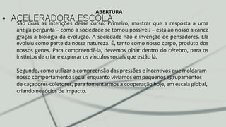 •  ACELERADORA ESCOLASão	
   duas	
   as	
   intenções	
   desse	
   curso:	
   Primeiro,	
   mostrar	
   que	
   a	
   resposta	
   a	
   uma	
  
antiga	
  pergunta	
  –	
  como	
  a	
  sociedade	
  se	
  tornou	
  possível?	
  –	
  está	
  ao	
  nosso	
  alcance	
  
graças	
  a	
  biologia	
  da	
  evolução.	
  A	
  sociedade	
  não	
  é	
  invenção	
  de	
  pensadores.	
  Ela	
  
evoluiu	
  como	
  parte	
  da	
  nossa	
  natureza.	
  É,	
  tanto	
  como	
  nosso	
  corpo,	
  produto	
  dos	
  
nossos	
  genes.	
  Para	
  compreendê-­‐la,	
  devemos	
  olhar	
  dentro	
  do	
  cérebro,	
  para	
  os	
  
instintos	
  de	
  criar	
  e	
  explorar	
  os	
  vínculos	
  sociais	
  que	
  estão	
  lá.	
  	
  
	
  
Segundo,	
  como	
  utilizar	
  a	
  compreensão	
  das	
  pressões	
  e	
  incentivos	
  que	
  moldaram	
  
nosso	
  comportamento	
  social	
  enquanto	
  vivíamos	
  em	
  pequenos	
  agrupamentos	
  
de	
  caçadores-­‐coletores,	
  para	
  fomentarmos	
  a	
  cooperação	
  hoje,	
  em	
  escala	
  global,	
  
criando	
  negócios	
  de	
  impacto.	
  
ABERTURA	
  
 