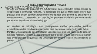 •  ACELERADORA ESCOLAO	
  jogo	
  do	
  dilema	
  do	
  prisioneiro	
  é	
  fundamental	
  para	
  entender	
  certas	
  teorias	
  de	
  
cooperação	
  e	
  conﬁança	
  humana.	
  Na	
  suposição	
  de	
  que	
  as	
  transações	
  entre	
  duas	
  
pessoas	
  que	
  exijam	
  conﬁança	
  podem	
  ser	
  modeladas	
  pelo	
  dilema	
  do	
  prisioneiro,	
  o	
  
comportamento	
  cooperativo	
  em	
  populações	
  pode	
  ser	
  modelado	
  por	
  uma	
  versão	
  
para	
  varios	
  jogadores	
  e	
  iterada	
  do	
  jogo.	
  	
  
	
  
Ao	
   analisar	
   as	
   estratégias	
   que	
   conseguiram	
   melhor	
   pontuação,	
   Axelrod	
  
estabeleceu	
  várias	
  condições	
  necessárias	
  para	
  que	
  uma	
  estratégia	
  tivesse	
  êxito:	
  
Perdão:	
  Uma	
  qualidade	
  das	
  estratégias	
  vencedoras	
  é	
  que	
  são	
  capazes	
  de	
  perdoar.	
  
Embora	
  retaliem,	
  tornam	
  a	
  cooperar	
  logo	
  que	
  o	
  opositor	
  não	
  continue	
  a	
  desertar.	
  
Isto	
   evita	
   grandes	
   sequências	
   de	
   vinganças	
   em	
   círculo	
   vicioso,	
   maximizando	
   os	
  
pontos.	
  
	
  
	
  
O	
  DILEMA	
  DO	
  PRISIONEIRO	
  ITERADO	
  
 