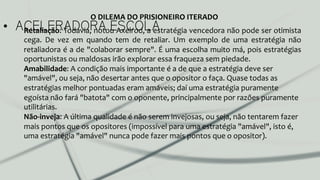 •  ACELERADORA ESCOLARetaliação:	
  Todavia,	
  notou	
  Axelrod,	
  a	
  estratégia	
  vencedora	
  não	
  pode	
  ser	
  otimista	
  
cega.	
   De	
   vez	
   em	
   quando	
   tem	
   de	
   retaliar.	
   Um	
   exemplo	
   de	
   uma	
   estratégia	
   não	
  
retaliadora	
  é	
  a	
  de	
  "colaborar	
  sempre".	
  É	
  uma	
  escolha	
  muito	
  má,	
  pois	
  estratégias	
  
oportunistas	
  ou	
  maldosas	
  irão	
  explorar	
  essa	
  fraqueza	
  sem	
  piedade.	
  
Amabilidade:	
  A	
  condição	
  mais	
  importante	
  é	
  a	
  de	
  que	
  a	
  estratégia	
  deve	
  ser	
  
"amável",	
  ou	
  seja,	
  não	
  desertar	
  antes	
  que	
  o	
  opositor	
  o	
  faça.	
  Quase	
  todas	
  as	
  
estratégias	
  melhor	
  pontuadas	
  eram	
  amáveis;	
  daí	
  uma	
  estratégia	
  puramente	
  
egoísta	
  não	
  fará	
  "batota"	
  com	
  o	
  oponente,	
  principalmente	
  por	
  razões	
  puramente	
  
utilitárias.	
  
Não-­‐inveja:	
  A	
  última	
  qualidade	
  é	
  não	
  serem	
  invejosas,	
  ou	
  seja,	
  não	
  tentarem	
  fazer	
  
mais	
  pontos	
  que	
  os	
  opositores	
  (impossível	
  para	
  uma	
  estratégia	
  "amável",	
  isto	
  é,	
  
uma	
  estratégia	
  "amável"	
  nunca	
  pode	
  fazer	
  mais	
  pontos	
  que	
  o	
  opositor).	
  
O	
  DILEMA	
  DO	
  PRISIONEIRO	
  ITERADO	
  
 