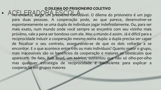 •  ACELERADORA ESCOLANo	
  entanto,	
  surge	
  um	
  problema	
  formidável.	
  O	
  dilema	
  do	
  prisioneiro	
  é	
  um	
  jogo	
  
para	
   duas	
   pessoas.	
   A	
   cooperação	
   pode,	
   ao	
   que	
   parece,	
   desenvolver-­‐se	
  
espontaneamente	
  se	
  uma	
  dupla	
  de	
  indivíduos	
  jogar	
  indeﬁnidamente.	
  Ou,	
  para	
  ser	
  
mais	
   exato,	
   num	
   mundo	
   onde	
   você	
   sempre	
   se	
   encontra	
   com	
   seu	
   vizinho	
   mais	
  
próximo,	
  vale	
  a	
  pena	
  ser	
  bondoso	
  com	
  ele.	
  Mas	
  o	
  mundo	
  é	
  assim.	
  Já	
  é	
  difícil	
  para	
  a	
  
reciprocidade	
  induzir	
  a	
  cooperação	
  mesmo	
  numa	
  dupla:	
  a	
  dupla	
  precisa	
  ser	
  capaz	
  
de	
   ﬁscalizar	
   o	
   seu	
   contrato,	
   assegurando-­‐se	
   de	
   que	
   os	
   dois	
   voltarão	
   a	
   se	
  
encontrar.	
  E	
  o	
  que	
  acontece	
  entre	
  três	
  ou	
  mais	
  indivíduos?	
  Quanto	
  maior	
  o	
  grupo,	
  
mais	
  inacessíveis	
  são	
  os	
  benefícios	
  da	
  cooperação	
  e	
  maiores	
  os	
  obstáculos	
  que	
  
aparecem.	
   De	
   fato,	
   Rob	
   Boyd,	
   um	
   teórico,	
   sustentou	
   que	
   não	
   só	
   olho-­‐por-­‐olho	
  
mas	
   qualquer	
   estratégia	
   de	
   reciprocidade	
   é	
   insuﬁciente	
   para	
   explicar	
   a	
  
cooperação	
  em	
  grupos	
  maiores	
  	
  
O	
  DILEMA	
  DO	
  PRISIONEIRO	
  COLETIVO	
  
 