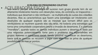 •  ACELERADORA ESCOLAIsso	
   ocorre	
   porque	
   uma	
   estratégia	
   de	
   sucesso	
   num	
   grupo	
   grande	
   tem	
   de	
   ser	
  
altamente	
  intolerante	
  mesmo	
  com	
  deserções	
  raras,	
  do	
  contrário,	
  os	
  trapaceiros	
  –	
  
indivíduos	
  que	
  desertam	
  e	
  não	
  retribuem	
  –	
  se	
  multiplicarão	
  às	
  custas	
  dos	
  cidadãos	
  
decentes.	
   Mas	
   as	
   características	
   que	
   fazem	
   uma	
   estratégia	
   ser	
   intolerante	
   com	
  
deserções	
   de	
   qualquer	
   espécie	
   são	
   as	
   mesmas	
   que	
   tornam	
   difícil	
   para	
   os	
  
retribuidores	
  se	
  reunirem	
  quando	
  elas	
  são	
  raras.	
  Há	
  todavia	
  uma	
  estratégia	
  que	
  
torna	
  uma	
  comunidade	
  cooperadora	
  imune	
  a	
  invasão	
  de	
  desertores.	
  É	
  a	
  chamada	
  
“moralista”,	
  quando	
  todos	
  os	
  demais	
  indivíduos	
  punem	
  o	
  desertor.	
  E	
  dado	
  por	
  
uma	
   respostas	
   potencialmente	
   forte	
   para	
   o	
   problema	
   dos	
   espertalhões	
   em	
  
grupos	
   maiores:	
   o	
   ostracismo	
   social.	
   Sendo	
   possível	
   reconhecer	
   os	
   desertores,	
  
basta	
   que	
   as	
   pessoas	
   se	
   recusem	
   a	
   jogar	
   com	
   eles.	
   Isso	
   os	
   priva	
   de	
   qualquer	
  
possibilidade	
  de	
  marcar	
  pontos.	
  	
  
O	
  DILEMA	
  DO	
  PRISIONEIRO	
  COLETIVO	
  
 