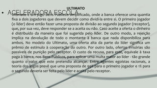 •  ACELERADORA ESCOLAUltimato	
  é	
  um	
  jogo	
  Bens	
  Públicos	
  simpliﬁcado,	
  onde	
  a	
  banca	
  oferece	
  uma	
  quantia	
  
ﬁxa	
  a	
  dois	
  jogadores	
  que	
  devem	
  decidir	
  como	
  dividí-­‐la	
  entre	
  si.	
  O	
  primeiro	
  jogador	
  
(o	
  líder)	
  deve	
  então	
  fazer	
  uma	
  proposta	
  de	
  divisão	
  ao	
  segundo	
  jogador	
  (receptor),	
  
que,	
  por	
  sua	
  vez,	
  deve	
  responder	
  se	
  a	
  aceita	
  ou	
  não.	
  Caso	
  aceite	
  a	
  oferta	
  o	
  dinheiro	
  
é	
   distribuído	
   da	
   maneira	
   que	
   foi	
   sugerida	
   pelo	
   líder.	
   De	
   outro	
   modo,	
   a	
   rejeição	
  
implica	
   na	
   devolução	
   de	
   todo	
   o	
   montante	
   à	
   banca	
   que	
   nada	
   disponibiliza	
   para	
  
ambos.	
   No	
   modelo	
   do	
   Ultimato,	
   uma	
   oferta	
   alta	
   da	
   parte	
   do	
   líder	
   signiﬁca	
   um	
  
prêmio	
  de	
  estímulo	
  à	
  cooperação	
  do	
  outro.	
  Por	
  outro	
  lado,	
  ofertas	
  irrisórias	
  são	
  
passíveis	
  de	
  punição	
  pelo	
  receptor.	
  O	
  custo	
  da	
  recusa,	
  para	
  este,	
  equivale	
  à	
  taxa	
  
paga	
  à	
  banca,	
  nos	
  Bens	
  Públicos,	
  para	
  aplicar	
  uma	
  multa	
  maior	
  ao	
  líder	
  -­‐	
  tão	
  grande	
  
quanto	
   o	
   valor	
   que	
   este	
   pretendia	
   alcançar.	
   Entre	
   agentes	
   egoístas	
   racionais,	
   a	
  
teoria	
  dos	
  jogos	
  prevê	
  que	
  uma	
  proposta	
  de	
  99%	
  para	
  o	
  primeiro	
  jogador	
  e	
  1%	
  para	
  
o	
  segundo	
  deveria	
  ser	
  feita	
  pelo	
  líder	
  e	
  aceita	
  pelo	
  receptor.	
  	
  
ULTIMATO	
  
 