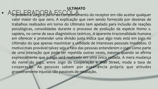 •  ACELERADORA ESCOLAO	
  problema	
  surge	
  a	
  partir	
  do	
  comportamento	
  do	
  receptor	
  em	
  não	
  aceitar	
  qualquer	
  
valor	
  maior	
  do	
  que	
  zero.	
  A	
  explicação	
  que	
  vem	
  sendo	
  fornecida	
  por	
  dezenas	
  de	
  
trabalhos	
  realizados	
  em	
  torno	
  do	
  Ultimato	
  tem	
  apelado	
  para	
  inclusão	
  de	
  reações	
  
psicológicas,	
   consolidadas	
   durante	
   o	
   processo	
   de	
   evolução	
   da	
   espécie	
   Homo	
   s.	
  
sapiens,	
  no	
  cerne	
  de	
  seus	
  diagnósticos	
  teóricos.	
  A	
  aparente	
  irracionalidade	
  humana	
  
em	
  oferecer	
  e	
  pretender	
  uma	
  divisão	
  justa	
  indica	
  que	
  algo	
  mais	
  está	
  em	
  jogo	
  no	
  
Ultimato	
  do	
  que	
  apenas	
  maximizar	
  a	
  utilidade	
  de	
  interesses	
  pessoais	
  imediatos.	
  O	
  
motivo	
  mais	
  provável	
  talvez	
  seja	
  o	
  fato	
  das	
  pessoas	
  entenderem	
  o	
  jogo	
  como	
  parte	
  
de	
   uma	
   interação	
   que	
   pode	
   ser	
   repetida	
   outras	
   vezes,	
   mesmo	
   quando	
   se	
   aﬁrma	
  
expressamente	
  que	
  o	
  jogo	
  será	
  realizado	
  em	
  uma	
  única	
  rodada.	
  A	
  mera	
  mudança	
  
do	
   nome	
   do	
   jogo,	
   entre	
   Jogo	
   da	
   Cooperação	
   e	
   Wall	
   Street,	
   muda	
   a	
   taxa	
   de	
  
cooperação.	
   As	
   pessoas	
   sabem	
   por	
   experiência	
   própria	
   que	
   atitudes	
  
grosseiramente	
  injustas	
  são	
  passíveis	
  de	
  retaliação.	
  	
  
ULTIMATO	
  
 