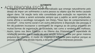 •  ACELERADORA ESCOLAA	
   vingança	
   é	
   um	
   sentimento	
   moral	
   internalizado	
   que	
   emerge	
   naturalmente	
   pelo	
  
desejo	
  de	
  impor	
  um	
  sofrimento	
  a	
  outra	
  pessoa	
  ou	
  objeto	
  que	
  lhe	
  tenha	
  causado	
  
algum	
   dano.	
   Tal	
   reação	
   teria	
   sido	
   consolidada	
   pela	
   evolução	
   no	
   repertório	
   de	
  
estratégias	
  inatas	
  a	
  serem	
  acionadas	
  sempre	
  que	
  o	
  sujeito	
  se	
  sentir	
  prejudicado.	
  
Como	
   aﬁrma	
   o	
   sociólogo	
   norueguês	
   Jon	
   Elster,	
   "esse	
   tipo	
   de	
   comportamento	
   é	
  
universal”	
  .	
  Uma	
  norma	
  social	
  é	
  um	
  outro	
  mecanismo	
  à	
  disposição	
  das	
  pessoas,	
  a	
  
ﬁm	
   de	
   poderem	
   incorporar	
   o	
   sentimento	
   de	
   vingança	
   ao	
   de	
   justiça	
   presente	
   em	
  
muitas	
  formas	
  de	
  organização	
  da	
  sociedade,	
  tais	
  como	
  a	
  vendetta	
  dos	
  maﬁosos.	
  
Assim,	
   como	
   nos	
   Bens	
   Públicos	
   e	
   no	
   Dilema	
   dos	
   Prisioneiros,	
   a	
   capacidade	
   de	
  
retaliação	
   permite	
   que	
   o	
   medo	
   de	
   uma	
   sanção	
   externa	
   acabe	
   por	
   gerar	
   maiores	
  
prejuízos	
   no	
   Ultimato.	
   O	
   medo	
   da	
   vingança	
   é	
   suﬁciente	
   para	
   explicar	
   porque	
   as	
  
pessoas	
  evitam	
  uma	
  divisão	
  injusta,	
  a	
  despeito	
  dos	
  seus	
  interesses	
  pessoais.	
  	
  
ULTIMATO	
  
 