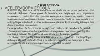 •  ACELERADORA ESCOLAAnedota:	
   Big	
   Kiku	
   era	
   um	
   homem	
   enorme	
   chefe	
   de	
   um	
   povo	
   polinésio	
   tribal	
  
chamado	
   Kaluame.	
   Como	
   prova	
   de	
   lealdade,	
   ele	
   exigia	
   que	
   seus	
   seguidores	
  
tatuassem	
   o	
   rosto.	
   Um	
   dia,	
   quando	
   começava	
   a	
   escurecer,	
   quatro	
   homens	
  
famintos	
  e	
  amedrontados	
  entraram	
  no	
  acampamento,	
  onde	
  um	
  economista	
  e	
  um	
  
antropólogo,	
  estudando	
  a	
  tribo,	
  jantavam	
  em	
  silêncio.	
  Pediram	
  a	
  Big	
  Kiku	
  que	
  lhes	
  
desse	
  mandioca	
  para	
  comer.	
  	
  
Ele	
  respondeu:	
  -­‐	
  Se	
  ﬁzerem	
  uma	
  tatuagem	
  no	
  rosto,	
  terão	
  mandioca	
  de	
  manhã.	
  	
  
-­‐	
  Como	
  podem	
  os	
  quatro	
  homens	
  saber	
  –	
  indagou	
  o	
  economista	
  –	
  que	
  Big	
  Kiku	
  
manterá	
  a	
  palavra?	
  Ele	
  pode	
  tatuá-­‐los	
  e	
  ainda	
  sim	
  lhes	
  negar	
  comida	
  
-­‐	
  Eu	
  não	
  acredito	
  que	
  Big	
  Kiku	
  esteja	
  falando	
  a	
  sério	
  –	
  respondeu	
  o	
  antropólogo	
  –	
  
Acho	
  que	
  ele	
  está	
  blefando.	
  Você	
  e	
  eu	
  sabemos	
  que	
  ele	
  é	
  um	
  boa	
  praça	
  e	
  não	
  
recusaria	
  comida	
  a	
  um	
  homem	
  porque	
  ele	
  não	
  está	
  tatuado!	
  
O	
  TESTE	
  DE	
  WASON	
  
 