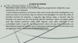 •  ACELERADORA ESCOLADiscutiram	
  noite	
  a	
  dentro,	
  e	
  na	
  manhã	
  seguinte,	
  perguntaram	
  a	
  Big	
  Kiku	
  o	
  que	
  
acontecera.	
  Eis	
  a	
  resposta:	
  	
  
-­‐	
  Foram	
  embora	
  quando	
  o	
  sol	
  nasceu.	
  Mas	
  como	
  vocês	
  são	
  muito	
  inteligentes,	
  vou	
  
fazer	
  um	
  teste	
  e,	
  se	
  errarem,	
  faço	
  eu	
  mesmo	
  uma	
  tatuagem	
  no	
  rosto	
  de	
  vocês.	
  O	
  
primeiro	
   homem	
   foi	
   tatuado,	
   o	
   segundo	
   nãp	
   comeu	
   nada,	
   o	
   terceiro	
   não	
   foi	
  
tatuado	
  e	
  ao	
  quarto	
  eu	
  dei	
  uma	
  grande	
  raiz	
  de	
  mandioca.	
  Agora	
  me	
  digam	
  sobre	
  
qual	
   dos	
   quatro	
   precisam	
   saber	
   mais	
   alguma	
   coisa	
   para	
   satisfazer	
   a	
   sua	
  
curiosidade	
   sobre	
   o	
   que	
   ﬁz.	
   Se	
   perguntarem	
   sobre	
   um	
   que	
   seja	
   irrelevante,	
   ou	
  
deixarem	
  de	
  perguntar	
  sobre	
  o	
  que	
  é	
  relevante,	
  vocês	
  perdem,	
  e	
  eu	
  lhes	
  faço	
  uma	
  
tatuagem	
  no	
  rosto	
  –	
  disse	
  ele	
  e	
  riu	
  demoradamente.	
  	
  
O	
  TESTE	
  DE	
  WASON	
  
 