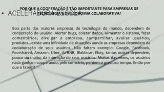 •  ACELERADORA ESCOLA
Boa	
   parte	
   das	
   maiores	
   empresas	
   de	
   tecnologia	
   do	
   mundo,	
   dependem	
   de	
  
cooperação	
  do	
  usuário.	
  Alertar	
  bugs,	
  coletar	
  dados,	
  alimentar	
  o	
  sistema,	
  fazer	
  
comentários,	
   divulgar	
   a	
   empresa,	
   compartilhar,	
   avaliar	
   usuários,	
  
produtos...existe	
  uma	
  inﬁnidade	
  de	
  situações	
  aonde	
  as	
  empresas	
  dependem	
  da	
  
coolaboração	
   de	
   seus	
   usuários.	
   Não	
   faltam	
   exemplo:	
   Google,	
   Facebook,	
  
Fourshared,	
  Amazon,	
  Uber,	
  AirBNB,	
  Blablacar,	
  Ebay,	
  tantas	
  outras	
  dependem,	
  
pouco	
  ou	
  muito,	
  da	
  interação	
  de	
  seus	
  usuários.	
  Muitas	
  das	
  vezes,	
  os	
  usuários	
  
nada	
  ganham	
  cooperando,	
  pelo	
  contrário,	
  perdem	
  o	
  precioso	
  tempo.	
  Então	
  por	
  
que	
  o	
  fazem?	
  
	
  
POR	
  QUE	
  A	
  COOPERAÇÃO	
  É	
  TÃO	
  IMPORTANTE	
  PARA	
  EMPRESAS	
  DE	
  
TECNOLOGIA	
  E	
  DE	
  ECONOMIA	
  COLABORATIVA?	
  	
  
 