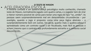 •  ACELERADORA ESCOLAA	
   história	
   contada	
   é	
   um	
   quebra-­‐cabeça	
   psicológico	
   muito	
   conhecido,	
   chamado	
  
teste	
  de	
  Wason,	
  normalmente	
  jogado	
  com	
  quatro	
  cartas,	
  e	
  o	
  jogador	
  tem	
  de	
  virar	
  
o	
  menor	
  número	
  possível	
  de	
  cartas	
  para	
  testar	
  uma	
  regra	
  do	
  tipo	
  “se...então”.	
  As	
  
pessoas	
   saem	
   surpreendentemente	
   mal	
   em	
   determinadas	
   circunstâncias	
   –	
   por	
  
exemplo,	
   quando	
   o	
   jogo	
   é	
   proposto	
   como	
   uma	
   peça	
   lógica	
   abstrata	
   –	
   e	
  
surpreendentemente	
  bem	
  em	
  outras.	
  Em	
  geral,	
  quanto	
  mais	
  o	
  quebra-­‐cabeça	
  é	
  
apresentado	
   como	
   um	
   contrato	
   social	
   a	
   ser	
   ﬁscalizado,	
   mais	
   fácil	
   as	
   pessoas	
   o	
  
acham,	
  mesmo	
  que	
  o	
  contrato	
  seja	
  profundamente	
  estranho	
  e	
  o	
  contexto	
  social	
  
desconhecido.	
  
O	
  TESTE	
  DE	
  WASON	
  
 