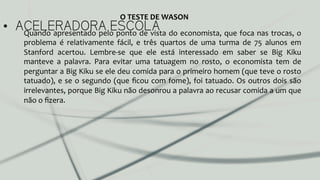 •  ACELERADORA ESCOLAQuando	
  apresentado	
  pelo	
  ponto	
  de	
  vista	
  do	
  economista,	
  que	
  foca	
  nas	
  trocas,	
  o	
  
problema	
   é	
   relativamente	
   fácil,	
   e	
   três	
   quartos	
   de	
   uma	
   turma	
   de	
   75	
   alunos	
   em	
  
Stanford	
   acertou.	
   Lembre-­‐se	
   que	
   ele	
   está	
   interessado	
   em	
   saber	
   se	
   Big	
   Kiku	
  
manteve	
   a	
   palavra.	
   Para	
   evitar	
   uma	
   tatuagem	
   no	
   rosto,	
   o	
   economista	
   tem	
   de	
  
perguntar	
  a	
  Big	
  Kiku	
  se	
  ele	
  deu	
  comida	
  para	
  o	
  primeiro	
  homem	
  (que	
  teve	
  o	
  rosto	
  
tatuado),	
  e	
  se	
  o	
  segundo	
  (que	
  ﬁcou	
  com	
  fome),	
  foi	
  tatuado.	
  Os	
  outros	
  dois	
  são	
  
irrelevantes,	
  porque	
  Big	
  Kiku	
  não	
  desonrou	
  a	
  palavra	
  ao	
  recusar	
  comida	
  a	
  um	
  que	
  
não	
  o	
  ﬁzera.	
  	
  
O	
  TESTE	
  DE	
  WASON	
  
 