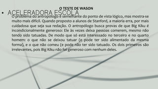 •  ACELERADORA ESCOLAO	
  problema	
  do	
  antropólogo	
  é	
  semelhante	
  do	
  ponto	
  de	
  vista	
  lógico,	
  mas	
  mostra-­‐se	
  
muito	
  mais	
  difícil.	
  Quando	
  proposto	
  a	
  alunos	
  de	
  Stanford,	
  a	
  maioria	
  erra,	
  por	
  mais	
  
cuidadosa	
  que	
  seja	
  sua	
  redação.	
  O	
  antropólogo	
  busca	
  provas	
  de	
  que	
  Big	
  Kiku	
  é	
  
incondicionalmente	
  generoso:	
  Ele	
  às	
  vezes	
  deixa	
  pessoas	
  comerem,	
  mesmo	
  não	
  
tendo	
  sido	
  tatuadas.	
  De	
  modo	
  que	
  só	
  está	
  interessado	
  no	
  terceiro	
  e	
  no	
  quarto	
  
homem:	
   o	
   que	
   não	
   se	
   deixou	
   tatuar	
   (e	
   pode	
   ter	
   sido	
   alimentado	
   da	
   mesma	
  
forma),	
  e	
  o	
  que	
  não	
  comeu	
  (e	
  pode	
  não	
  ter	
  sido	
  tatuado.	
  Os	
  dois	
  primeiros	
  são	
  
irrelevantes,	
  pois	
  Big	
  Kiku	
  não	
  foi	
  generoso	
  com	
  nenhum	
  deles.	
  	
  
O	
  TESTE	
  DE	
  WASON	
  
 