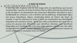 •  ACELERADORA ESCOLAO	
  caso	
  Big	
  Kiku	
  é	
  apenas	
  uma	
  de	
  uma	
  longa	
  série	
  de	
  experiências	
  que	
  buscam	
  
compreender	
  o	
  que	
  faz	
  um	
  teste	
  de	
  Wason	
  fácil	
  ou	
  difícil,	
  parte	
  da	
  descoberta	
  que	
  
as	
  leis	
  da	
  lógica	
  e	
  do	
  pensamento	
  são	
  coisas	
  bem	
  diferentes.	
  Descobriu-­‐se	
  que	
  a	
  
familiaridade	
  ao	
  contexto	
  e	
  com	
  a	
  história	
  não	
  faz	
  diferença.	
  Simplicidade	
  lógica	
  
tem	
   pouca	
   importância.	
   Alguns	
   complicados	
   testes	
   de	
   Wason	
   são	
   fáceis	
   de	
  
resolver.	
  O	
  que	
  faz	
  diferença	
  no	
  teste,	
  é	
  pedir	
  aos	
  examinados	
  que	
  identiﬁquem	
  
trapaceiros	
  em	
  contratos	
  sociais	
  –	
  gente	
  que	
  colhe	
  os	
  benefícios	
  sem	
  arcar	
  com	
  os	
  
custos.	
   As	
   pessoas	
   tem	
   diﬁculdade	
   para	
   identiﬁcar	
   altruístas,	
   mas	
   identiﬁcam	
  
trapaceiros	
  com	
  facilidade.	
  São	
  ruins	
  para	
  julgar	
  ganhos	
  e	
  perdas	
  que	
  não	
  sejam	
  
de	
  alguma	
  forma,	
  ilícitos.	
  Mesmo	
  realizados	
  em	
  povos	
  completamente	
  isolados	
  da	
  
cultura	
  ocidental,	
  os	
  resultados	
  foram	
  os	
  mesmo.	
  	
  
O	
  TESTE	
  DE	
  WASON	
  
 