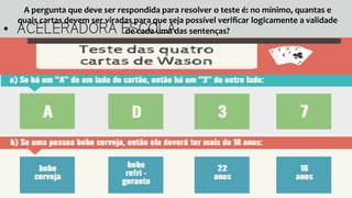 •  ACELERADORA ESCOLA
A	
  pergunta	
  que	
  deve	
  ser	
  respondida	
  para	
  resolver	
  o	
  teste	
  é:	
  no	
  mínimo,	
  quantas	
  e	
  
quais	
  cartas	
  devem	
  ser	
  viradas	
  para	
  que	
  seja	
  possível	
  veriﬁcar	
  logicamente	
  a	
  validade	
  
de	
  cada	
  uma	
  das	
  sentenças?	
  
 
