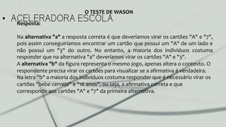 •  ACELERADORA ESCOLAResposta:	
  
	
  
Na	
  alternativa	
  "a"	
  a	
  resposta	
  correta	
  é	
  que	
  deveríamos	
  virar	
  os	
  cartões	
  "A"	
  e	
  "7",	
  
pois	
  assim	
  conseguiríamos	
  encontrar	
  um	
  cartão	
  que	
  possui	
  um	
  "A"	
  de	
  um	
  lado	
  e	
  
não	
   possui	
   um	
   "3"	
   do	
   outro.	
   No	
   entanto,	
   a	
   maioria	
   dos	
   indivíduos	
   costuma	
  
responder	
  que	
  na	
  alternativa	
  "a''	
  deveríamos	
  virar	
  os	
  cartões	
  "A"	
  e	
  "3".	
  
A	
  alternativa	
  "b"	
  da	
  ﬁgura	
  representa	
  o	
  mesmo	
  jogo,	
  apenas	
  altera	
  o	
  contexto.	
  O	
  
respondente	
  precisa	
  virar	
  os	
  cartões	
  para	
  visualizar	
  se	
  a	
  aﬁrmativa	
  é	
  verdadeira.	
  
Na	
  letra	
  "b"	
  a	
  maioria	
  dos	
  indivíduos	
  costuma	
  responder	
  que	
  é	
  necessário	
  virar	
  os	
  
cartões	
  "bebe	
  cerveja''	
  e	
  "16	
  anos",	
  ou	
  seja,	
  a	
  aﬁrmativa	
  correta	
  e	
  que	
  
corresponde	
  aos	
  cartões	
  "A"	
  e	
  "7"	
  da	
  primeira	
  alternativa.	
  
	
  
O	
  TESTE	
  DE	
  WASON	
  
 
