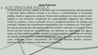 •  ACELERADORA ESCOLAEm	
  economia,	
  um	
  bem	
  público	
  é	
  um	
  bem	
  que	
  é	
  simultaneamente	
  não-­‐excludente	
  
e	
   não-­‐rival.	
   Bens	
   públicos	
   incluem	
   o	
   ar	
   fresco,	
   o	
   conhecimento,	
   a	
   iluminação	
  
pública,	
  faróis	
  e	
  segurança	
  nacional.	
  Muitos	
  bens	
  públicos	
  às	
  vezes	
  podem	
  estar	
  
sujeitos	
   a	
   uso	
   excessivo,	
   resultando	
   em	
   externalidades	
   negativas	
   que	
   afetam	
  
todos	
   os	
   usuários,	
   como	
   a	
   poluição	
   do	
   ar	
   e	
   congestionamento	
   de	
   tráfego	
   por	
  
exemplo.	
  Também	
  são	
  intimamente	
  relacionados	
  com	
  o	
  problema	
  do	
  "free-­‐rider",	
  
em	
  que	
  as	
  pessoas	
  que	
  não	
  pagam	
  pelo	
  bem	
  podem	
  continuar	
  a	
  acessá-­‐lo.	
  Dessa	
  
forma,	
   tal	
   bem	
   pode	
   ser	
   sub-­‐produzido,	
   em	
   demasia	
   ou	
   degradado.	
   Em	
   alguns	
  
casos,	
  os	
  	
  bens	
  públicos	
  podem	
  também	
  se	
  tornar	
  sujeito	
  a	
  restrições	
  em	
  matéria	
  
de	
  acesso,	
  podendo	
  assim	
  serem	
  considerados	
  bens	
  de	
  clube	
  ou	
  bens	
  privados,	
  
como	
   exemplo,	
   temos	
   mecanismos	
   de	
   exclusão	
   incluem	
   direitos	
   autorais,	
  
patentes,	
  pedágio	
  urbano	
  e	
  televisão	
  por	
  assinatura.	
  
BENS	
  PÚBLICOS	
  
 