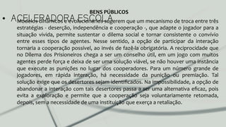 •  ACELERADORA ESCOLAModelos	
  dinâmicos	
  e	
  evolucionários	
  sugerem	
  que	
  um	
  mecanismo	
  de	
  troca	
  entre	
  três	
  
estratégias	
  -­‐	
  deserção,	
  independência	
  e	
  cooperação	
  -­‐,	
  que	
  adapte	
  o	
  jogador	
  para	
  a	
  
situação	
   vivida,	
   permite	
   sustentar	
   o	
   dilema	
   social	
   e	
   tornar	
   consistente	
   o	
   convívio	
  
entre	
   esses	
   tipos	
   de	
   agentes.	
   Nesse	
   sentido,	
   a	
   opção	
   de	
   participar	
   da	
   interação	
  
tornaria	
  a	
  cooperação	
  possível,	
  ao	
  invés	
  de	
  fazê-­‐la	
  obrigatória.	
  A	
  reciprocidade	
  que	
  
no	
  Dilema	
  dos	
  Prisioneiros	
  chega	
  a	
  ser	
  um	
  conselho	
  útil,	
  em	
  um	
  jogo	
  com	
  muitos	
  
agentes	
  perde	
  força	
  e	
  deixa	
  de	
  ser	
  uma	
  solução	
  viável,	
  se	
  não	
  houver	
  uma	
  instância	
  
que	
   execute	
   as	
   punições	
   no	
   lugar	
   dos	
   cooperadores.	
   Para	
   um	
   número	
   grande	
   de	
  
jogadores,	
   em	
   rápida	
   interação,	
   há	
   necessidade	
   da	
   punição	
   ou	
   premiação.	
   Tal	
  
solução	
  exige	
  que	
  os	
  desertores	
  sejam	
  identiﬁcados.	
  Na	
  impossibilidade,	
  a	
  opção	
  de	
  
abandonar	
  a	
  interação	
  com	
  tais	
  desertores	
  passa	
  a	
  ser	
  uma	
  alternativa	
  eﬁcaz,	
  pois	
  
evita	
   a	
   exploração	
   e	
   permite	
   que	
   a	
   cooperação	
   seja	
   voluntariamente	
   retomada,	
  
depois,	
  sem	
  a	
  necessidade	
  de	
  uma	
  instituição	
  que	
  exerça	
  a	
  retaliação.	
  	
  
BENS	
  PÚBLICOS	
  
 