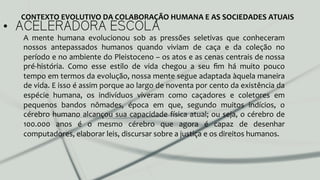 •  ACELERADORA ESCOLA
A	
   mente	
   humana	
   evolucionou	
   sob	
   as	
   pressões	
   seletivas	
   que	
   conheceram	
  
nossos	
   antepassados	
   humanos	
   quando	
   viviam	
   de	
   caça	
   e	
   da	
   coleção	
   no	
  
período	
  e	
  no	
  ambiente	
  do	
  Pleistoceno	
  –	
  os	
  atos	
  e	
  as	
  cenas	
  centrais	
  de	
  nossa	
  
pré-­‐história.	
   Como	
   esse	
   estilo	
   de	
   vida	
   chegou	
   a	
   seu	
   ﬁm	
   há	
   muito	
   pouco	
  
tempo	
  em	
  termos	
  da	
  evolução,	
  nossa	
  mente	
  segue	
  adaptada	
  àquela	
  maneira	
  
de	
  vida.	
  E	
  isso	
  é	
  assim	
  porque	
  ao	
  largo	
  de	
  noventa	
  por	
  cento	
  da	
  existência	
  da	
  
espécie	
   humana,	
   os	
   indivíduos	
   viveram	
   como	
   caçadores	
   e	
   coletores	
   em	
  
pequenos	
   bandos	
   nômades,	
   época	
   em	
   que,	
   segundo	
   muitos	
   indícios,	
   o	
  
cérebro	
  humano	
  alcançou	
  sua	
  capacidade	
  física	
  atual;	
  ou	
  seja,	
  o	
  cérebro	
  de	
  
100.000	
   anos	
   é	
   o	
   mesmo	
   cérebro	
   que	
   agora	
   é	
   capaz	
   de	
   desenhar	
  
computadores,	
  elaborar	
  leis,	
  discursar	
  sobre	
  a	
  justiça	
  e	
  os	
  direitos	
  humanos.	
  	
  
CONTEXTO	
  EVOLUTIVO	
  DA	
  COLABORAÇÃO	
  HUMANA	
  E	
  AS	
  SOCIEDADES	
  ATUAIS	
  
 