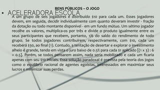 •  ACELERADORA ESCOLAA	
   um	
   grupo	
   de	
   seis	
   jogadores	
   é	
   distribuído	
   $10	
   para	
   cada	
   um.	
   Esses	
   jogadores	
  
devem,	
  em	
  seguida,	
  decidir	
  individualmente	
  com	
  quanto	
  deveram	
  investir	
  -­‐	
  fração	
  
da	
  dotação	
  ou	
  todo	
  montante	
  disponível	
  -­‐	
  em	
  um	
  fundo	
  mútuo.	
  Um	
  sétimo	
  jogador	
  
recolhe	
   os	
   valores,	
   multiplica-­‐os	
   por	
   três	
   e	
   divide	
   o	
   produto	
   igualmente	
   entre	
   os	
  
seus	
   participantes	
   que	
   recebem,	
   portanto,	
   1/6	
   do	
   saldo	
   do	
   rendimento	
   de	
   todo	
  
grupo.	
   Se	
   todos	
   jogadores	
   contribuírem,	
   respectivamente,	
   com	
   $10,	
   cada	
   um	
  
receberá	
  $30,	
  ao	
  ﬁnal	
  (1).	
  Contudo,	
  a	
  tentação	
  de	
  desertar	
  e	
  explorar	
  o	
  investimento	
  
alheio	
  é	
  grande,	
  tendo	
  em	
  vista	
  o	
  juro	
  baixo	
  de	
  0.5%	
  para	
  cada	
  $1	
  aplicado	
  [(1	
  x	
  3)	
  :	
  6	
  
=	
  0.5].	
  Porém,	
  se	
  todos	
  pensarem	
  assim,	
  nada	
  seria	
  mobilizado	
  e	
  cada	
  um	
  ﬁcaria	
  
apenas	
  com	
  seu	
  $10	
  iniciais.	
  Essa	
  solução	
  paradoxal	
  é	
  prevista	
  pela	
  teoria	
  dos	
  jogos	
  
como	
   o	
   equilíbrio	
   racional	
   de	
   agentes	
   egoístas,	
   interessados	
   em	
   maximizar	
   seus	
  
lucros	
  e	
  minimizar	
  suas	
  perdas.	
  	
  
BENS	
  PÚBLICOS	
  –	
  O	
  JOGO	
  
 