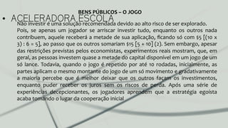 •  ACELERADORA ESCOLANão	
  investir	
  é	
  uma	
  solução	
  recomendada	
  devido	
  ao	
  alto	
  risco	
  de	
  ser	
  explorado.	
  	
  
Pois,	
   se	
   apenas	
   um	
   jogador	
   se	
   arriscar	
   investir	
   tudo,	
   enquanto	
   os	
   outros	
   nada	
  
contribuem,	
  aquele	
  receberá	
  a	
  metade	
  de	
  sua	
  aplicação,	
  ﬁcando	
  só	
  com	
  $5	
  [(10	
  x	
  
3)	
  :	
  6	
  =	
  5],	
  ao	
  passo	
  que	
  os	
  outros	
  somariam	
  $15	
  [5	
  +	
  10]	
  (2).	
  Sem	
  embargo,	
  apesar	
  
das	
  restrições	
  previstas	
  pelos	
  economistas,	
  experimentos	
  reais	
  mostram,	
  que,	
  em	
  
geral,	
  as	
  pessoas	
  investem	
  quase	
  a	
  metade	
  do	
  capital	
  disponível	
  em	
  um	
  jogo	
  de	
  um	
  
só	
  lance.	
  Todavia,	
  quando	
  o	
  jogo	
  é	
  repetido	
  por	
  até	
  10	
  rodadas,	
  inicialmente,	
  as	
  
partes	
  aplicam	
  o	
  mesmo	
  montante	
  do	
  jogo	
  de	
  um	
  só	
  movimento	
  e	
  gradativamente	
  
a	
   maioria	
   percebe	
   que	
   é	
   melhor	
   deixar	
   que	
   os	
   outros	
   façam	
   os	
   investimentos,	
  
enquanto	
   puder	
   receber	
   os	
   juros	
   sem	
   os	
   riscos	
   de	
   perda.	
   Após	
   uma	
   série	
   de	
  
experiências	
   decepcionantes,	
   os	
   jogadores	
   aprendem	
   que	
   a	
   estratégia	
   egoísta	
  
acaba	
  tomando	
  o	
  lugar	
  da	
  cooperação	
  inicial	
  	
  
BENS	
  PÚBLICOS	
  –	
  O	
  JOGO	
  
 