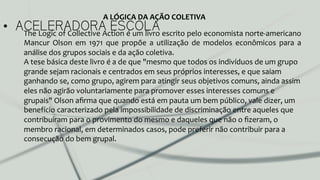 •  ACELERADORA ESCOLAThe	
  Logic	
  of	
  Collective	
  Action	
  é	
  um	
  livro	
  escrito	
  pelo	
  economista	
  norte-­‐americano	
  
Mancur	
   Olson	
   em	
   1971	
   que	
   propõe	
   a	
   utilização	
   de	
   modelos	
   econômicos	
   para	
   a	
  
análise	
  dos	
  grupos	
  sociais	
  e	
  da	
  ação	
  coletiva.	
  
A	
  tese	
  básica	
  deste	
  livro	
  é	
  a	
  de	
  que	
  "mesmo	
  que	
  todos	
  os	
  indivíduos	
  de	
  um	
  grupo	
  
grande	
  sejam	
  racionais	
  e	
  centrados	
  em	
  seus	
  próprios	
  interesses,	
  e	
  que	
  saiam	
  
ganhando	
  se,	
  como	
  grupo,	
  agirem	
  para	
  atingir	
  seus	
  objetivos	
  comuns,	
  ainda	
  assim	
  
eles	
  não	
  agirão	
  voluntariamente	
  para	
  promover	
  esses	
  interesses	
  comuns	
  e	
  
grupais"	
  Olson	
  aﬁrma	
  que	
  quando	
  está	
  em	
  pauta	
  um	
  bem	
  público,	
  vale	
  dizer,	
  um	
  
benefício	
  caracterizado	
  pela	
  impossibilidade	
  de	
  discriminação	
  entre	
  aqueles	
  que	
  
contribuíram	
  para	
  o	
  provimento	
  do	
  mesmo	
  e	
  daqueles	
  que	
  não	
  o	
  ﬁzeram,	
  o	
  
membro	
  racional,	
  em	
  determinados	
  casos,	
  pode	
  preferir	
  não	
  contribuir	
  para	
  a	
  
consecução	
  do	
  bem	
  grupal.	
  	
  
A	
  LÓGICA	
  DA	
  AÇÃO	
  COLETIVA	
  
 