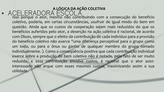 •  ACELERADORA ESCOLAIsso	
   porque	
   o	
   ator,	
   mesmo	
   não	
   contribuindo	
   com	
   a	
   consecução	
   do	
   benefício	
  
coletivo,	
   poderia,	
   em	
   certas	
   circunstâncias,	
   usufruir	
   de	
   igual	
   modo	
   do	
   bem	
   em	
  
questão.	
   Ainda	
   que	
   os	
   custos	
   da	
   cooperação	
   sejam	
   mais	
   reduzidos	
   do	
   que	
   os	
  
benefícios	
  auferidos	
  pelo	
  ator,	
  a	
  deserção	
  na	
  ação	
  coletiva	
  é	
  racional,	
  de	
  acordo	
  
com	
  Olson,	
  sempre	
  que	
  o	
  efeito	
  da	
  contribuição	
  de	
  cada	
  indivíduo	
  para	
  a	
  provisão	
  
do	
  benefício	
  coletivo	
  não	
  exerce	
  "uma	
  diferença	
  perceptível	
  para	
  o	
  grupo	
  como	
  
um	
   todo,	
   ou	
   para	
   o	
   ônus	
   ou	
   ganho	
   de	
   qualquer	
   membro	
   do	
   grupo	
   tomado	
  
individualmente.	
  ).	
  Como	
  a	
  conseqüência	
  positiva	
  que	
  cada	
  contribuição	
  individual	
  
exerce	
  sobre	
  a	
  produção	
  do	
  bem	
  coletivo	
  não	
  é	
  notada,	
  pelo	
  fato	
  de	
  ser	
  muito	
  
reduzida,	
   e	
   essa	
   contribuição	
   envolve	
   custos,	
   é	
   racional	
   que	
   o	
   ator	
   auto-­‐
interessado	
   não	
   arque	
   com	
   esses	
   mesmos	
   custos,	
   maximizando	
   assim	
   a	
   sua	
  
utilidade.	
  	
  
A	
  LÓGICA	
  DA	
  AÇÃO	
  COLETIVA	
  
 
