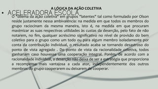 •  ACELERADORA ESCOLAO	
  "dilema	
  da	
  ação	
  coletiva"	
  em	
  grupos	
  "latentes"	
  tal	
  como	
  formulado	
  por	
  Olson	
  
reside	
  justamente	
  nessa	
  ambivalência:	
  na	
  medida	
  em	
  que	
  todos	
  os	
  membros	
  do	
  
grupo	
   raciocinam	
   da	
   mesma	
   maneira,	
   isto	
   é,	
   na	
   medida	
   em	
   que	
   procuram	
  
maximizar	
  as	
  suas	
  respectivas	
  utilidades	
  às	
  custas	
  da	
  deserção,	
  pelo	
  fato	
  de	
  não	
  
notarem,	
   no	
   ﬁm,	
   qualquer	
   acréscimo	
   signiﬁcativo	
   no	
   nível	
   de	
   provisão	
   do	
   bem	
  
coletivo	
  para	
  o	
  grupo	
  como	
  um	
  todo	
  ou	
  para	
  algum	
  membro	
  isoladamente	
  por	
  
conta	
   da	
   contribuição	
   individual,	
   o	
   resultado	
   acaba	
   se	
   tornando	
   desastroso	
   do	
  
ponto	
   de	
   vista	
   agregado	
   .	
   Do	
   ponto	
   de	
   vista	
   da	
   racionalidade	
   coletiva,	
   todos	
  
ganhariam	
   caso	
   houvesse	
   uma	
   cooperação	
   integral.	
   Porém,	
   de	
   acordo	
   com	
   a	
  
racionalidade	
  individual,	
  a	
  deserção	
  não	
  deixa	
  de	
  ser	
  a	
  estratégia	
  que	
  proporciona	
  
a	
   recompensa	
   mais	
   vantajosa	
   a	
   cada	
   ator,	
   independentemente	
   dos	
   outros	
  
membros	
  do	
  grupo	
  cooperarem	
  ou	
  deixarem	
  de	
  cooperar.	
  
A	
  LÓGICA	
  DA	
  AÇÃO	
  COLETIVA	
  
 
