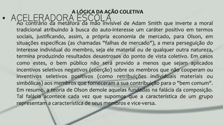 •  ACELERADORA ESCOLAAo	
   contrário	
   da	
   metáfora	
   da	
   mão	
   invisível	
   de	
   Adam	
   Smith	
   que	
   inverte	
   a	
   moral	
  
tradicional	
   atribuindo	
   à	
   busca	
   do	
   auto-­‐interesse	
   um	
   caráter	
   positivo	
   em	
   termos	
  
sociais,	
   justiﬁcando,	
   assim,	
   a	
   própria	
   economia	
   de	
   mercado,	
   para	
   Olson,	
   em	
  
situações	
  especíﬁcas	
  (as	
  chamadas	
  "falhas	
  de	
  mercado"),	
  a	
  mera	
  perseguição	
  do	
  
interesse	
  individual	
  do	
  membro,	
  seja	
  ele	
  material	
  ou	
  de	
  qualquer	
  outra	
  natureza,	
  
termina	
  produzindo	
  resultados	
  desastrosos	
  do	
  ponto	
  de	
  vista	
  coletivo.	
  Em	
  casos	
  
como	
   estes,	
   o	
   bem	
   público	
   não	
   será	
   provido	
   a	
   menos	
   que	
   sejam	
   aplicados	
  
incentivos	
  seletivos	
  negativos	
  (coerção)	
  sobre	
  os	
  membros	
  que	
  não	
  cooperam	
  ou	
  
inventivos	
   seletivos	
   positivos	
   (como	
   retribuições	
   individuais	
   materiais	
   ou	
  
simbólicas)	
  aos	
  membros	
  que	
  forneceram	
  a	
  sua	
  contribuição	
  para	
  o	
  "bem	
  comum".	
  
Em	
  resumo,	
  a	
  teoria	
  de	
  Olson	
  demole	
  aquelas	
  fundadas	
  na	
  falácia	
  da	
  composição.	
  
Tal	
   falácia	
   acontece	
   cada	
   vez	
   que	
   supomos	
   que	
   a	
   característica	
   de	
   um	
   grupo	
  
representam	
  a	
  característica	
  de	
  seus	
  membros	
  e	
  vice-­‐versa.	
  	
  
A	
  LÓGICA	
  DA	
  AÇÃO	
  COLETIVA	
  
 