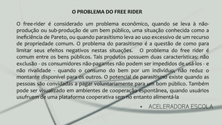 •  ACELERADORA ESCOLA
O	
   free-­‐rider	
   é	
   considerado	
   um	
   problema	
   econômico,	
   quando	
   se	
   leva	
   à	
   não-­‐
produção	
  ou	
  sub-­‐produção	
  de	
  um	
  bem	
  público,	
  uma	
  situação	
  conhecida	
  como	
  a	
  
ineﬁciência	
  de	
  Pareto,	
  ou	
  quando	
  parasitismo	
  leva	
  ao	
  uso	
  excessivo	
  de	
  um	
  recurso	
  
de	
  propriedade	
  comum.	
  O	
  problema	
  do	
  parasitismo	
  é	
  a	
  questão	
  de	
  como	
  para	
  
limitar	
   seus	
   efeitos	
   negativos	
   nestas	
   situações.	
   	
   O	
   problema	
   do	
   free	
   rider	
   é	
  
comum	
  entre	
  os	
  bens	
  públicos.	
  Tais	
  produtos	
  possuem	
  duas	
  características:	
  não	
  
exclusão	
  -­‐	
  os	
  consumidores	
  não-­‐pagantes	
  não	
  podem	
  ser	
  impedidos	
  de	
  usá-­‐los	
  -­‐	
  e	
  
não	
   rivalidade	
   -­‐	
   quando	
   o	
   consumo	
   do	
   bem	
   por	
   um	
   indivíduo,	
   não	
   reduz	
   o	
  
montante	
  disponível	
  para	
  os	
  outros.	
  O	
  potencial	
  de	
  parasitismo	
  existe	
  quando	
  as	
  
pessoas	
  são	
  convidadas	
  a	
  pagar	
  voluntariamente	
  para	
  um	
  bom	
  público.	
  Também	
  
pode	
  ser	
  visualizado	
  em	
  ambientes	
  de	
  cooperação	
  espontânea,	
  quando	
  usuários	
  
usufruem	
  de	
  uma	
  plataforma	
  cooperativa	
  sem	
  no	
  entanto	
  alimentá-­‐la	
  
O	
  PROBLEMA	
  DO	
  FREE	
  RIDER	
  
 