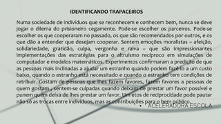 •  ACELERADORA ESCOLA
Numa	
  sociedade	
  de	
  indivíduos	
  que	
  se	
  reconhecem	
  e	
  conhecem	
  bem,	
  nunca	
  se	
  deve	
  
jogar	
   o	
   dilema	
   do	
   prisioneiro	
   cegamente.	
   Pode-­‐se	
   escolher	
   os	
   parceiros.	
   Pode-­‐se	
  
escolher	
  os	
  que	
  cooperaram	
  no	
  passado,	
  os	
  que	
  são	
  recomendados	
  por	
  outros,	
  e	
  os	
  
que	
  dão	
  a	
  entender	
  que	
  desejam	
  cooperar.	
  Sentem	
  emoções	
  moralistas	
  –	
  afeição,	
  
solidariedade,	
   gratidão,	
   culpa,	
   vergonha	
   e	
   raiva	
   –	
   que	
   são	
   impressionantes	
  
implementações	
   das	
   estratégias	
   para	
   o	
   altruísmo	
   recíproco	
   em	
   simulações	
   de	
  
computador	
  e	
  modelos	
  matemáticos.	
  Experimentos	
  conﬁrmaram	
  a	
  predição	
  de	
  que	
  
as	
  pessoas	
  mais	
  inclinadas	
  a	
  ajudar	
  um	
  estranho	
  quando	
  podem	
  fazê-­‐lo	
  a	
  um	
  custo	
  
baixo,	
  quando	
  o	
  estranho	
  está	
  necessitado	
  e	
  quando	
  o	
  estranho	
  tem	
  condições	
  de	
  
retribuir.	
  Gostam	
  de	
  pessoas	
  que	
  lhes	
  fazem	
  favores,	
  fazem	
  favores	
  a	
  pessoas	
  de	
  
quem	
  gostam	
  ,	
  sentem-­‐se	
  culpadas	
  quando	
  deixam	
  de	
  prestar	
  um	
  favor	
  possível	
  e	
  
punem	
  quem	
  deixa	
  de	
  lhes	
  prestar	
  um	
  favor.	
  Um	
  etos	
  de	
  reciprocidade	
  pode	
  pautar	
  
não	
  só	
  as	
  trocas	
  entre	
  indivíduos,	
  mas	
  as	
  contribuições	
  para	
  o	
  bem	
  público.	
  
IDENTIFICANDO	
  TRAPACEIROS	
  
 