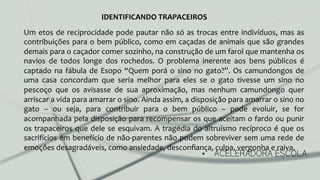 •  ACELERADORA ESCOLA
Um	
  etos	
  de	
  reciprocidade	
  pode	
  pautar	
  não	
  só	
  as	
  trocas	
  entre	
  indivíduos,	
  mas	
  as	
  
contribuições	
  para	
  o	
  bem	
  público,	
  como	
  em	
  caçadas	
  de	
  animais	
  que	
  são	
  grandes	
  
demais	
  para	
  o	
  caçador	
  comer	
  sozinho,	
  na	
  construção	
  de	
  um	
  farol	
  que	
  mantenha	
  os	
  
navios	
   de	
   todos	
   longe	
   dos	
   rochedos.	
   O	
   problema	
   inerente	
   aos	
   bens	
   públicos	
   é	
  
captado	
  na	
  fábula	
  de	
  Esopo	
  “Quem	
  porá	
  o	
  sino	
  no	
  gato?”.	
  Os	
  camundongos	
  de	
  
uma	
   casa	
   concordam	
   que	
   seria	
   melhor	
   para	
   eles	
   se	
   o	
   gato	
   tivesse	
   um	
   sino	
   no	
  
pescoço	
   que	
   os	
   avisasse	
   de	
   sua	
   aproximação,	
   mas	
   nenhum	
   camundongo	
   quer	
  
arriscar	
  a	
  vida	
  para	
  amarrar	
  o	
  sino.	
  Ainda	
  assim,	
  a	
  disposição	
  para	
  amarrar	
  o	
  sino	
  no	
  
gato	
   –	
   ou	
   seja,	
   para	
   contribuir	
   para	
   o	
   bem	
   público	
   –	
   pode	
   evoluir,	
   se	
   for	
  
acompanhada	
  pela	
  disposição	
  para	
  recompensar	
  os	
  que	
  aceitam	
  o	
  fardo	
  ou	
  punir	
  
os	
  trapaceiros	
  que	
  dele	
  se	
  esquivam.	
  A	
  tragédia	
  do	
  altruísmo	
  recíproco	
  é	
  que	
  os	
  
sacrifícios	
  em	
  benefício	
  de	
  não-­‐parentes	
  não	
  podem	
  sobreviver	
  sem	
  uma	
  rede	
  de	
  
emoções	
  desagradáveis,	
  como	
  ansiedade,	
  desconﬁança,	
  culpa,	
  vergonha	
  e	
  raiva.	
  	
  
IDENTIFICANDO	
  TRAPACEIROS	
  
 