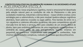 •  ACELERADORA ESCOLA
Em	
  uma	
  palavra:	
  nossa	
  arquitetura	
  cognitiva,	
  moral	
  e	
  emocional	
  foi	
  desenhada	
  
pela	
   seleção	
   natural	
   para	
   as	
   condições	
   de	
   vida	
   do	
   Pleistoceno	
   e	
   não	
   para	
  
sociedades	
  modernas,	
  industriais	
  e	
  democráticas	
  –	
  nosso	
  cérebro	
  evoluiu	
  como	
  
estratégia	
  para	
  a	
  sobrevivência,	
  e	
  não	
  para	
  resolver	
  quebra-­‐cabeças	
  cognitivos	
  
abstratos,	
  fazer	
  palavras	
  cruzadas	
  ou	
  jogar	
  xadrez.	
  Para	
  bandas	
  de	
  entre	
  70	
  e	
  
150	
  caçadores	
  e	
  coletores	
  aﬁncados	
  na	
  savana;	
  não	
  para	
  competidores	
  em	
  um	
  
mercado	
  livre	
  de	
  bens	
  e	
  serviços,	
  nem	
  para	
  cidadãos	
  de	
  um	
  estado	
  liberal	
  de	
  
direito,	
  nem	
  para	
  anônimos	
  habitantes	
  de	
  uma	
  megalópole	
  contemporânea.	
  A	
  
contrário	
   do	
   nosso	
   estilo	
   de	
   vida	
   pré-­‐agricultura,	
   quando	
   vivíamos	
   em	
  
pequenos	
   agrupamentos	
   cooperativos	
   com	
   parentes	
   e	
   conhecidos,	
   hoje	
  
vivemos	
  em	
  sociedades	
  complexas,	
  rodeado	
  de	
  pessoas	
  que	
  desconhecemos.	
  
CONTEXTO	
  EVOLUTIVO	
  DA	
  COLABORAÇÃO	
  HUMANA	
  E	
  AS	
  SOCIEDADES	
  ATUAIS	
  
 