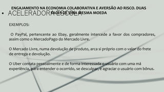 •  ACELERADORA ESCOLA
ENGAJAMENTO	
  NA	
  ECONOMIA	
  COLABORATIVA	
  E	
  AVERSÃO	
  AO	
  RISCO.	
  DUAS	
  
FACES	
  DE	
  UMA	
  MESMA	
  MOEDA	
  
EXEMPLOS:	
  	
  
	
  
	
   O	
   PayPal,	
   pertencente	
   ao	
   Ebay,	
   geralmente	
   intercede	
   a	
   favor	
   dos	
   compradores,	
  
assim	
  como	
  o	
  MercadoPago	
  do	
  Mercado	
  Livre.	
  
	
  
O	
  Mercado	
  Livre,	
  numa	
  devolução	
  de	
  produto,	
  arca	
  si	
  próprio	
  com	
  o	
  valor	
  do	
  frete	
  
de	
  entrega	
  e	
  devolução.	
  
	
  
O	
  Uber	
  contata	
  pessoalmente	
  e	
  de	
  forma	
  interessada	
  o	
  usuário	
  com	
  uma	
  má	
  
experiência,	
  para	
  entender	
  o	
  ocorrido,	
  se	
  desculpar,	
  e	
  agraciar	
  o	
  usuário	
  com	
  bônus.	
  	
  
	
  
	
  
	
  
 
